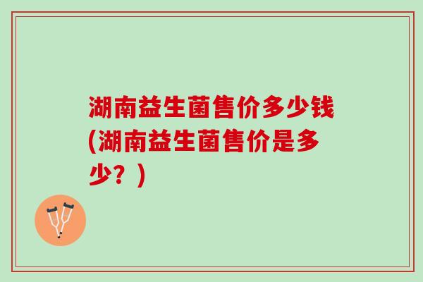湖南益生菌售价多少钱(湖南益生菌售价是多少？)