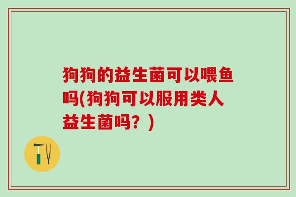 狗狗的益生菌可以喂鱼吗(狗狗可以服用类人益生菌吗？)