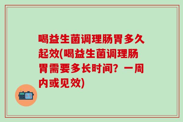 喝益生菌调理肠胃多久起效(喝益生菌调理肠胃需要多长时间？一周内或见效)