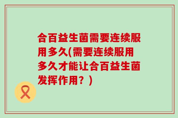 合百益生菌需要连续服用多久(需要连续服用多久才能让合百益生菌发挥作用？)