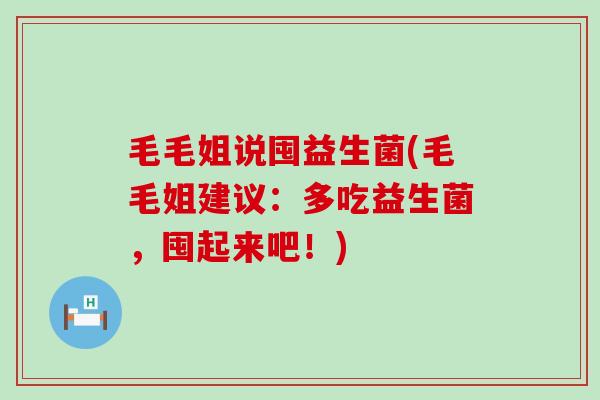 毛毛姐说囤益生菌(毛毛姐建议：多吃益生菌，囤起来吧！)