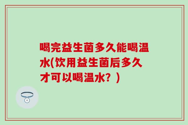 喝完益生菌多久能喝温水(饮用益生菌后多久才可以喝温水？)