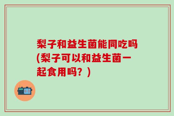 梨子和益生菌能同吃吗(梨子可以和益生菌一起食用吗？)