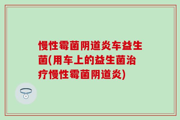 慢性霉菌阴道炎车益生菌(用车上的益生菌治疗慢性霉菌阴道炎)