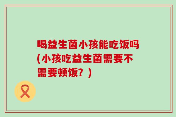 喝益生菌小孩能吃饭吗(小孩吃益生菌需要不需要顿饭？)