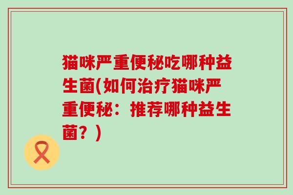 猫咪严重便秘吃哪种益生菌(如何治疗猫咪严重便秘：推荐哪种益生菌？)