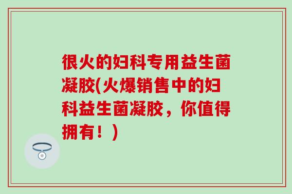 很火的专用益生菌凝胶(火爆销售中的益生菌凝胶,你值得拥有!) 很火的专用益生菌凝胶(火爆销售中的益生菌凝胶,你值得拥有!)
