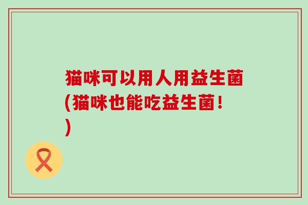 猫咪可以用人用益生菌(猫咪也能吃益生菌！)