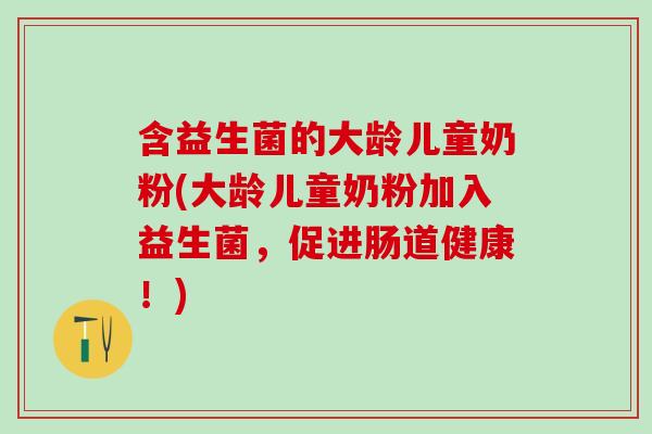 含益生菌的大龄儿童奶粉(大龄儿童奶粉加入益生菌，促进肠道健康！)