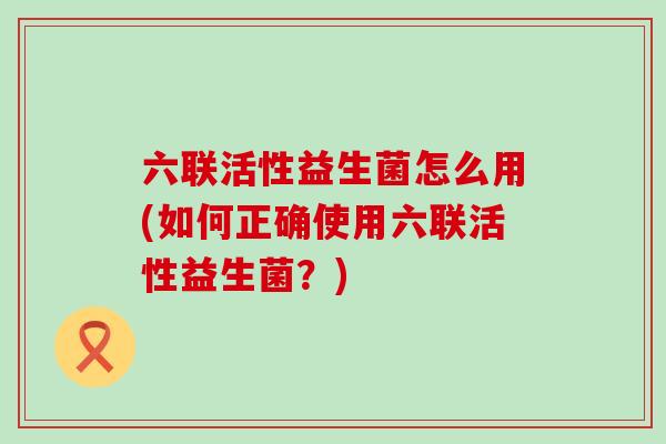 六联活性益生菌怎么用(如何正确使用六联活性益生菌？)