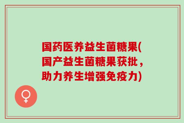 国药医养益生菌糖果(国产益生菌糖果获批，助力养生增强免疫力)