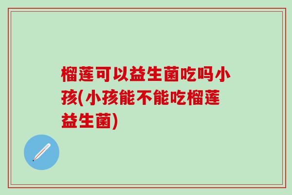 榴莲可以益生菌吃吗小孩(小孩能不能吃榴莲益生菌)