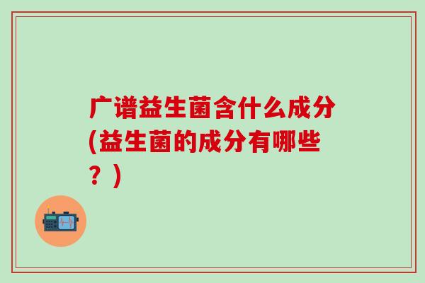 广谱益生菌含什么成分(益生菌的成分有哪些？)