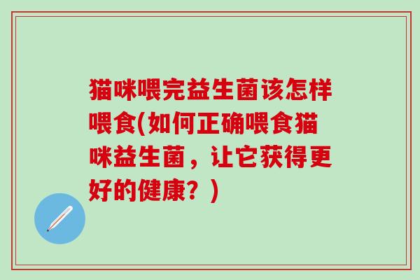 猫咪喂完益生菌该怎样喂食(如何正确喂食猫咪益生菌，让它获得更好的健康？)
