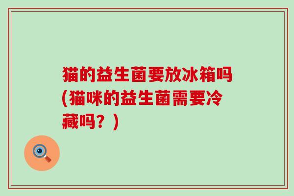 猫的益生菌要放冰箱吗(猫咪的益生菌需要冷藏吗？)