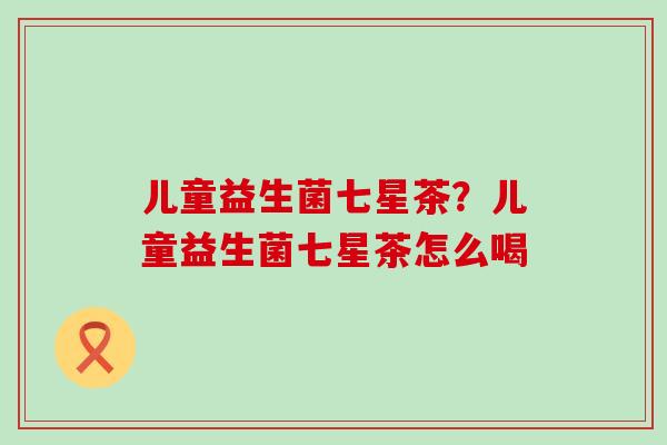 儿童益生菌七星茶?儿童益生菌七星茶怎么喝 儿童益生菌七星茶?儿童益生菌七星茶怎么喝
