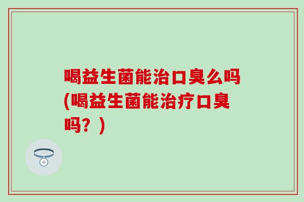 喝益生菌能治口臭么吗(喝益生菌能治疗口臭吗？)