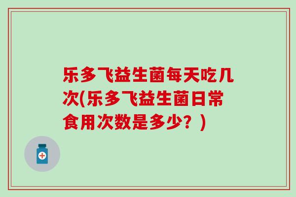 乐多飞益生菌每天吃几次(乐多飞益生菌日常食用次数是多少？)