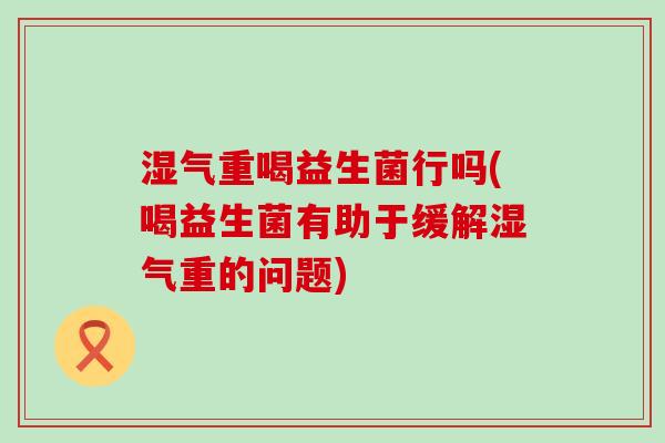 湿气重喝益生菌行吗(喝益生菌有助于缓解湿气重的问题)