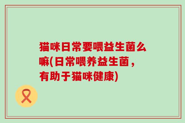 猫咪日常要喂益生菌么嘛(日常喂养益生菌，有助于猫咪健康)