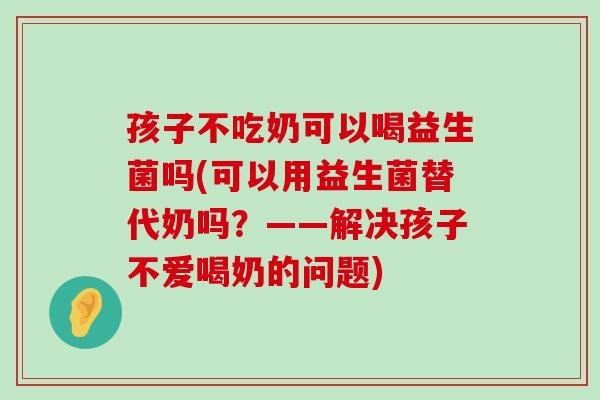 孩子不吃奶可以喝益生菌吗(可以用益生菌替代奶吗?——解决孩子不爱喝奶的问题) 孩子不吃奶可以喝益生菌吗(可以用益生菌替代奶吗?——解决孩子不爱喝奶的问题)