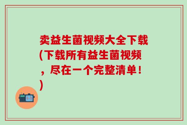 卖益生菌视频大全下载(下载所有益生菌视频，尽在一个完整清单！)