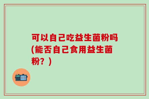 可以自己吃益生菌粉吗(能否自己食用益生菌粉？)