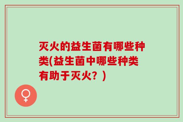 灭火的益生菌有哪些种类(益生菌中哪些种类有助于灭火？)