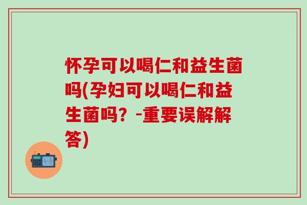 怀孕可以喝仁和益生菌吗(孕妇可以喝仁和益生菌吗？-重要误解解答)