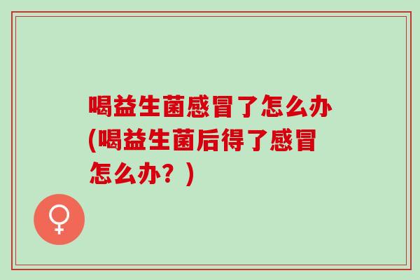 喝益生菌感冒了怎么办(喝益生菌后得了感冒怎么办？)