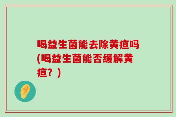 喝益生菌能去除黄疸吗(喝益生菌能否缓解黄疸？)