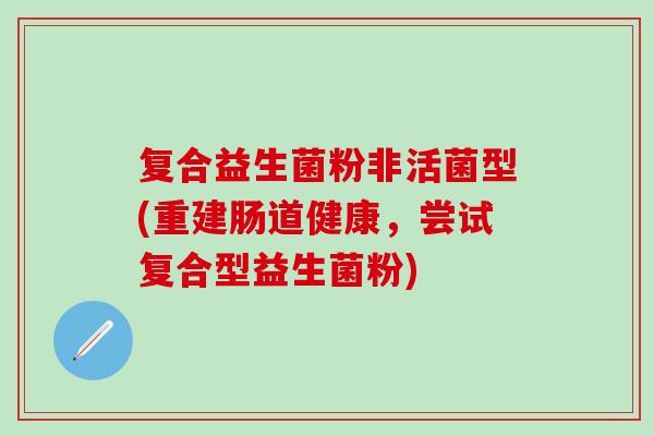复合益生菌粉非活菌型(重建肠道健康,尝试复合型益生菌粉) 复合益生菌粉非活菌型(重建肠道健康,尝试复合型益生菌粉)