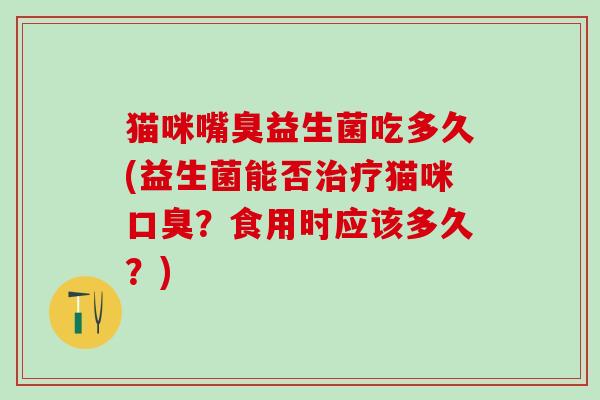 猫咪嘴臭益生菌吃多久(益生菌能否治疗猫咪口臭？食用时应该多久？)