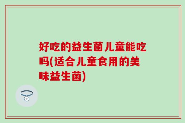 好吃的益生菌儿童能吃吗(适合儿童食用的美味益生菌)