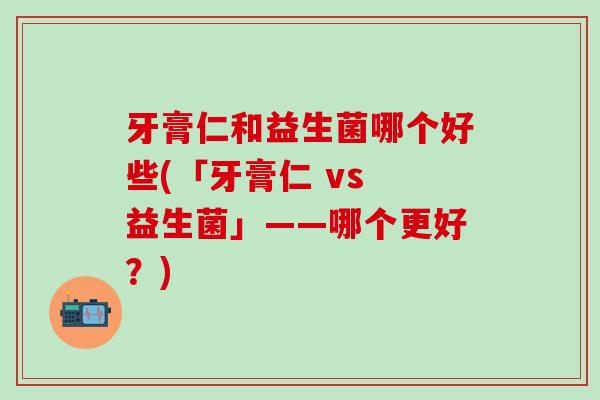 牙膏仁和益生菌哪个好些(「牙膏仁 vs 益生菌」——哪个更好？)