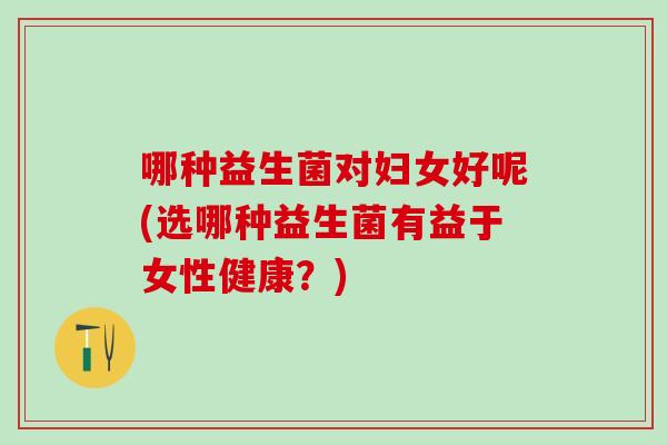 哪种益生菌对妇女好呢(选哪种益生菌有益于女性健康？)