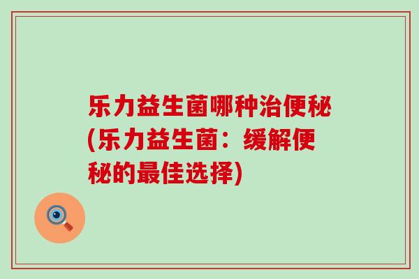乐力益生菌哪种治便秘(乐力益生菌：缓解便秘的最佳选择)