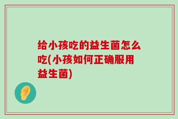 给小孩吃的益生菌怎么吃(小孩如何正确服用益生菌)
