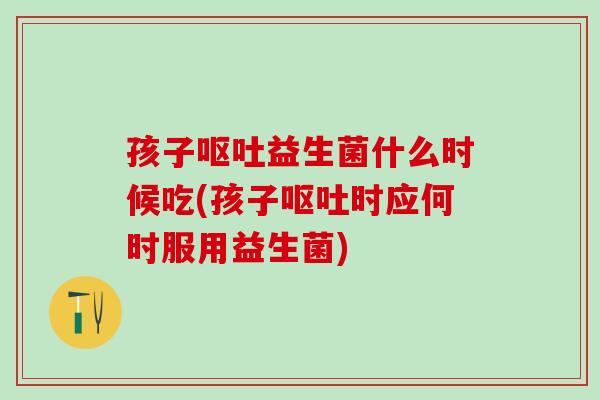 孩子呕吐益生菌什么时候吃(孩子呕吐时应何时服用益生菌)