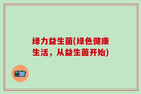 绿力益生菌(绿色健康生活，从益生菌开始)