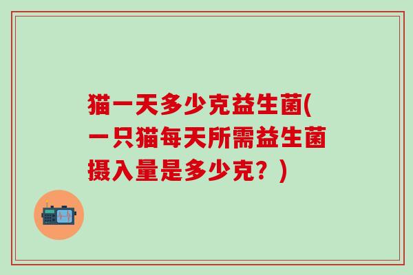 猫一天多少克益生菌(一只猫每天所需益生菌摄入量是多少克？)