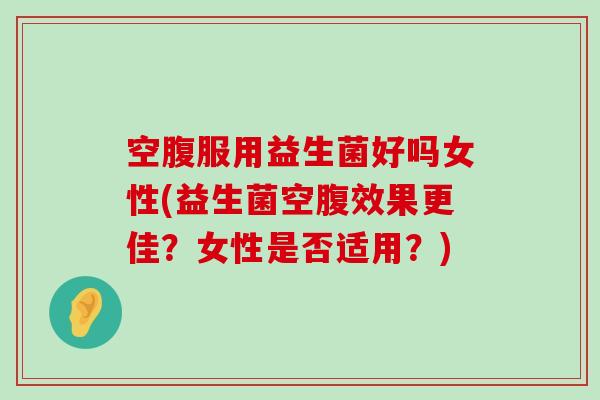 空腹服用益生菌好吗女性(益生菌空腹效果更佳？女性是否适用？)