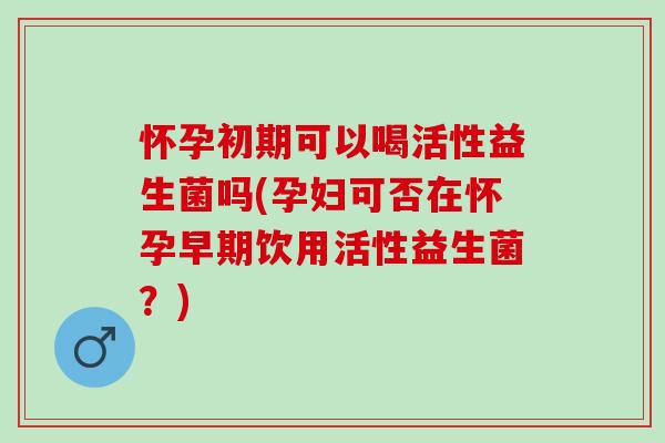 怀孕初期可以喝活性益生菌吗(孕妇可否在怀孕早期饮用活性益生菌？)