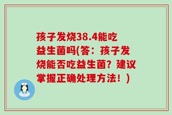孩子发烧38.4能吃益生菌吗(答：孩子发烧能否吃益生菌？建议掌握正确处理方法！)