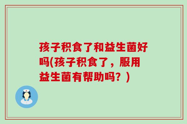 孩子积食了和益生菌好吗(孩子积食了，服用益生菌有帮助吗？)