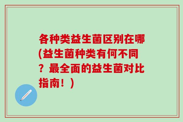 各种类益生菌区别在哪(益生菌种类有何不同？最全面的益生菌对比指南！)