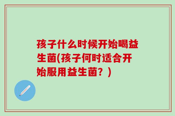 孩子什么时候开始喝益生菌(孩子何时适合开始服用益生菌？)