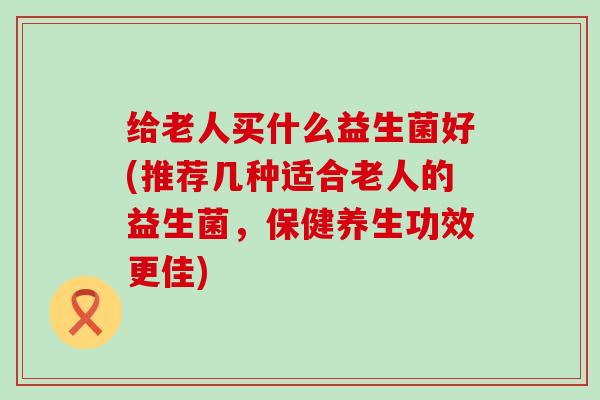 给老人买什么益生菌好(推荐几种适合老人的益生菌，保健养生功效更佳)