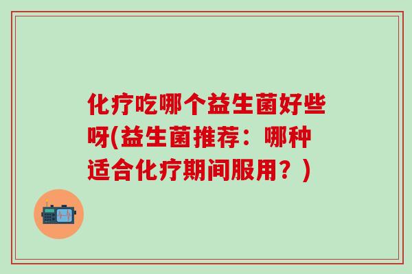 化疗吃哪个益生菌好些呀(益生菌推荐：哪种适合化疗期间服用？)
