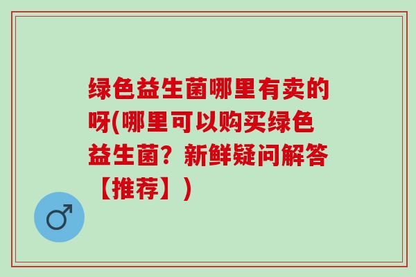 绿色益生菌哪里有卖的呀(哪里可以购买绿色益生菌？新鲜疑问解答【推荐】)